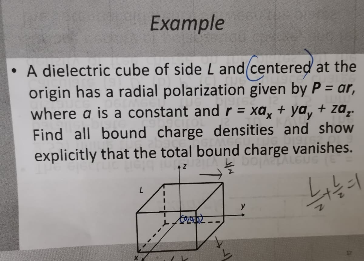 Example
A dielectric cube of side L and(centered at the
origin has a radial polarization given by P = ar,
%3D
where a is a constant and r = xa, + ya, + za,.
ydy
%3D
Find all bound charge densities and show
explicitly that the total bound charge vanishes.
