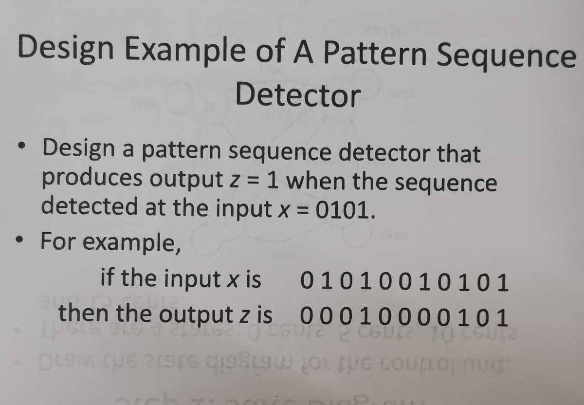Design Example of A Pattern Sequence
Detector
Design a pattern sequence detector that
produces output z = 1 when the sequence
detected at the input x = 0101.
%3D
• For example,
if the input x is
then the output z is 000 10000101
01010010101
DLOM UE 2S9 OLUG COuLLOj nu
