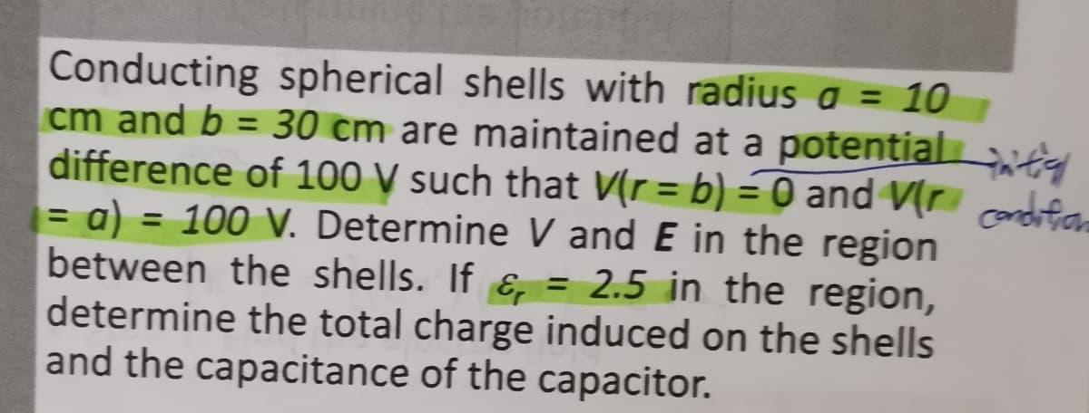 Conducting spherical shells with radius a = 10
cm and b = 30 cm are maintained at a potential
difference of 100 V such that V(r = b) = 0 and V[r condifam
= a) = 100 V. Determine V and E in the region
between the shells. If ɛ, = 2.5 in the region,
determine the total charge induced on the shells
and the capacitance of the capacitor.
%3D
%3D
%3D
