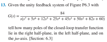 13. Given the unity feedback system of Figure P6.3 with
84
G(s) =
s(s7 + 5s6 + 12ss + 25s4 + 45s3 + 50s² + 82s + 60)
tell how many poles of the closed-loop transfer function
lie in the right half-plane, in the left half-plane, and on
the ja-axis. [Section: 6.3]
