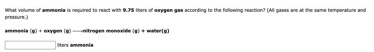 What volume of ammonia is required to react with 9.75 liters of oxygen gas according to the following reaction? (All gases are at the same temperature and
pressure.)
ammonia (g) + oxygen (g)
→nitrogen monoxide (g) + water(g)
liters ammonia
