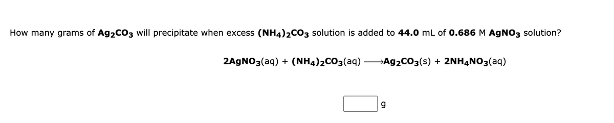 How many grams of Ag2CO3 will precipitate when excess (NH4)2CO3 solution is added to 44.0 mL of 0.686 M AGNO3 solution?
2AGNO3(aq) + (NH4)2CO3(aq)
→A92CO3(s) + 2NH4NO3(aq)
