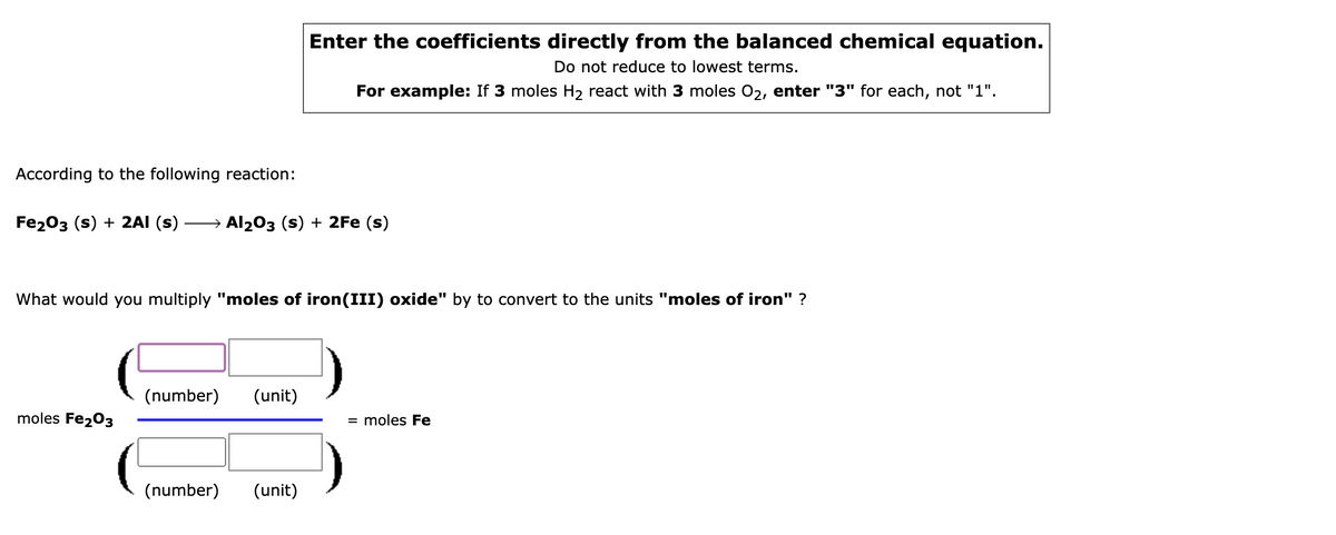 Enter the coefficients directly from the balanced chemical equation.
Do not reduce to lowest terms.
For example: If 3 moles H2 react with 3 moles 02, enter "3" for each, not "1".
According to the following reaction:
Fe203 (s) + 2AI (s)
→ Al203 (s) + 2Fe (s)
What would you multiply "moles of iron(III) oxide" by to convert to the units "moles of iron" ?
(number)
(unit)
moles Fe203
= moles Fe
(number)
(unit)

