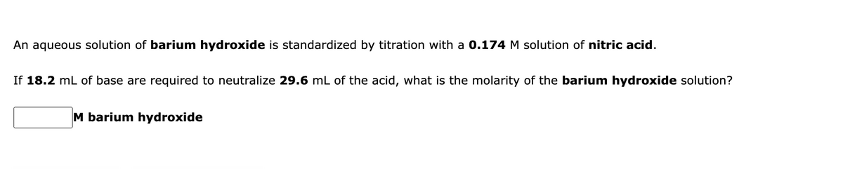 An aqueous solution of barium hydroxide is standardized by titration with a 0.174 M solution of nitric acid.
If 18.2 mL of base are required to neutralize 29.6 mL of the acid, what is the molarity of the barium hydroxide solution?
M barium hydroxide
