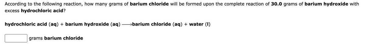 According to the following reaction, how many grams of barium chloride will be formed upon the complete reaction of 30.0 grams of barium hydroxide with
excess hydrochloric acid?
hydrochloric acid (aq) + barium hydroxide (aq)
→barium chloride (aq) + water (I)
grams barium chloride
