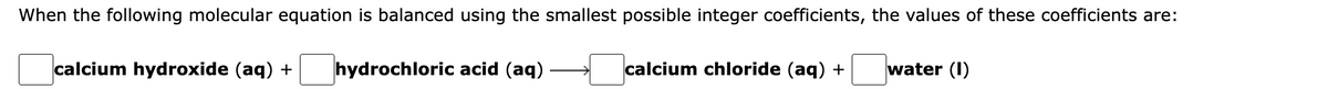 When the following molecular equation is balanced using the smallest possible integer coefficients, the values of these coefficients are:
calcium hydroxide (aq) +
hydrochloric acid (aq)
calcium chloride (aq) +
water (I)
