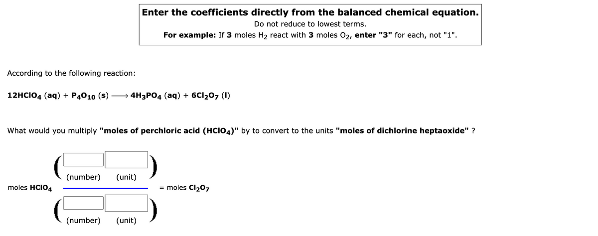 Enter the coefficients directly from the balanced chemical equation.
Do not reduce to lowest terms.
For example: If 3 moles H2 react with 3 moles 02, enter "3" for each, not "1".
According to the following reaction:
12HCIO4 (aq) + P4010 (s)
— 4H3РО4 (аq) + 6CI207 (1)
What would you multiply "moles of perchloric acid (HCIO4)" by to convert to the units "moles of dichlorine heptaoxide" ?
(number)
(unit)
moles HCIO4
= moles Cl207
(number)
(unit)
