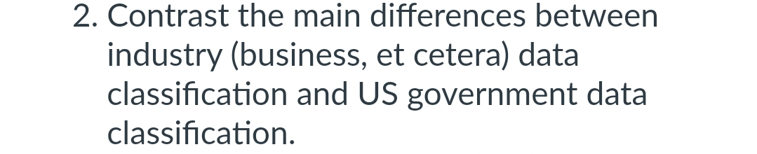 2. Contrast the main differences between
industry (business, et cetera) data
classification and US government data
classification.