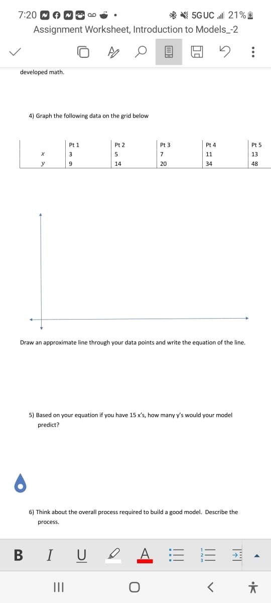 7:20
5G UC ll 21%
Assignment Worksheet, Introduction to Models_-2
5
developed math.
B
4) Graph the following data on the grid below
X
y
Pt 1
3
9
I
Pt 2
5
14
Draw an approximate line through your data points and write the equation of the line.
|||
Pt 3
7
20
5) Based on your equation if you have 15 x's, how many y's would your model
predict?
Pt 4
11
34
6) Think about the overall process required to build a good model. Describe the
process.
|||
|||
Pt 5
13
48
< 유