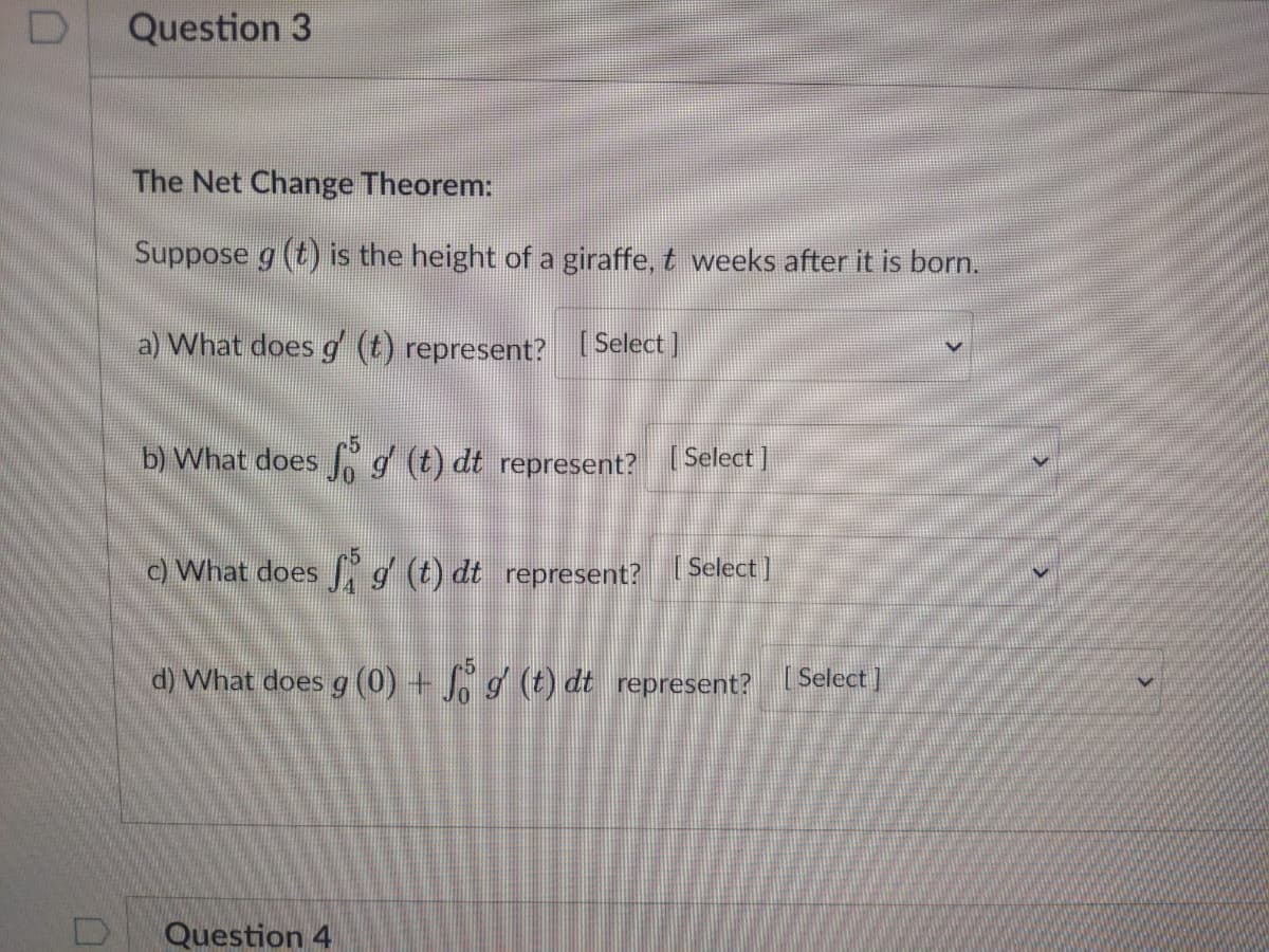 Question 3
The Net Change Theorem:
Suppose g (t) is the height of a giraffe, t weeks after it is born.
a) What does g (t) represent? ( Select]
b) What does N (t) dt represent? Select ]
c) What does g (t) dt represent?
[ Select]
d) What does g (0) + g (t) dt represent? [Select]
Question 4
