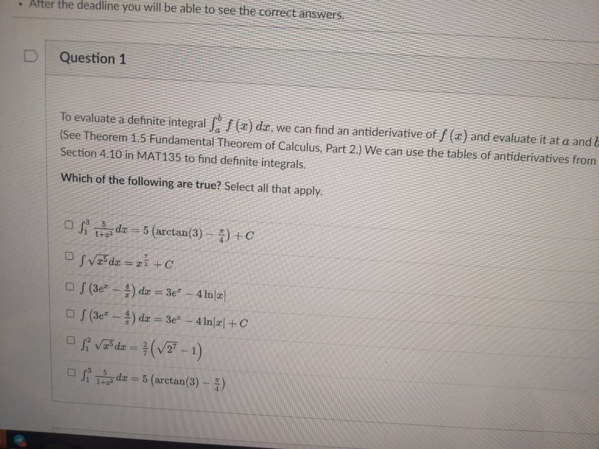 . After the deadline you will be able to see the correct answers.
Question 1
To evaluate a definite integral {(¤) dx,we can find an antiderivative of f (x) and evaluate it at a and &
(See Theorem 1.5 Fundamental Theorem of Calculus, Part 2.) We can use the tables of antiderivatives from
Section 4.10 in MAT135 to find definite integrals.
Which of the following are true? Select all that apply.
-5 (arctan(3)
OSVa de = + C
O (3e -) da = 3e" - 4 ln|æ|
O (3e- ) da = 3e"
4 In|2|+C
O vada = (V -1)
da = 5 (arctan(3) -)
