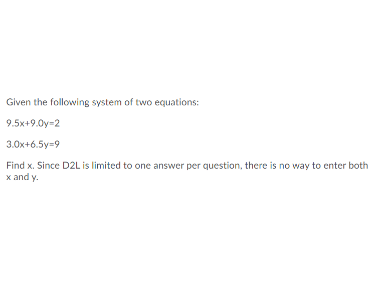 Given the following system of two equations:
9.5x+9.0y=2
3.0x+6.5y=9
Find x. Since D2L is limited to one answer per question, there is no way to enter both
x and y.
