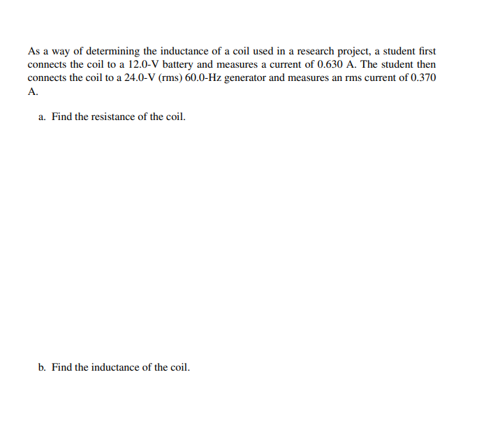 As a way of determining the inductance of a coil used in a research project, a student first
connects the coil to a 12.0-V battery and measures a current of 0.630 A. The student then
connects the coil to a 24.0-V (rms) 60.0-Hz generator and measures an rms current of 0.370
A.
a. Find the resistance of the coil.
b. Find the inductance of the coil.
