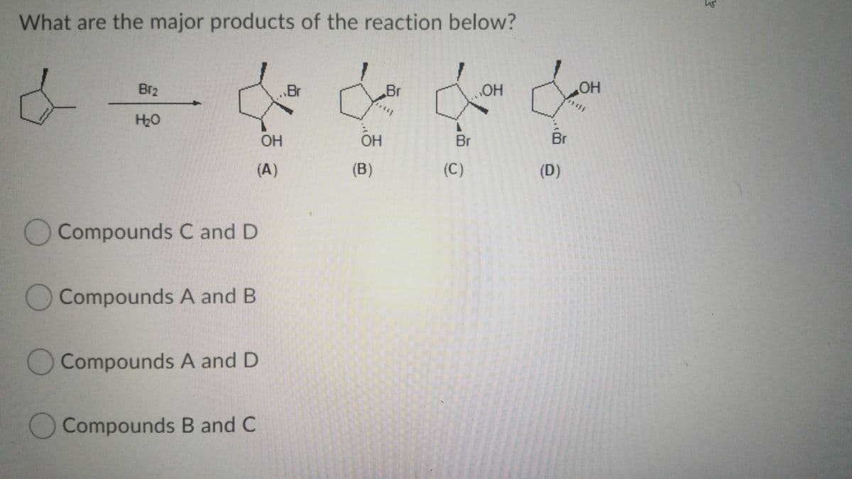 What are the major products of the reaction below?
Br2
„Br
Br
HO
HO"
H20
OH
OH
Br
Br
(A)
(B)
(C)
(D)
Compounds C and D
Compounds A and B
O Compounds A and D
Compounds B and C
