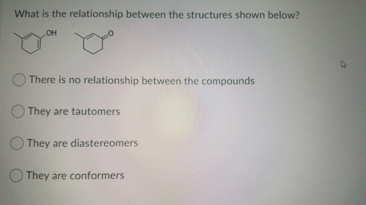 What is the relationship between the structures shown below?
There is no relationship between the compounds
They are tautomers
O They are diastereomers
They are conformers
