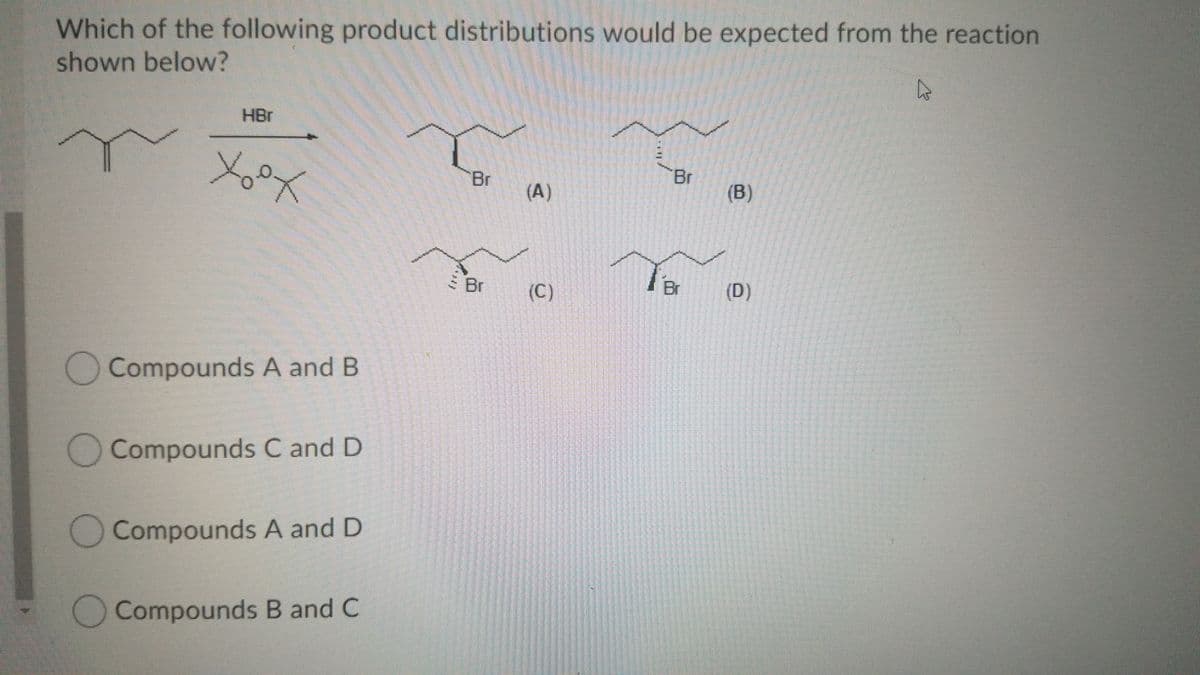 Which of the following product distributions would be expected from the reaction
shown below?
HBr
Br
(A)
Br
(B)
S Br
(C)
Br
(D)
Compounds A and B
O Compounds C and D
Compounds A and D
O Compounds B and C
