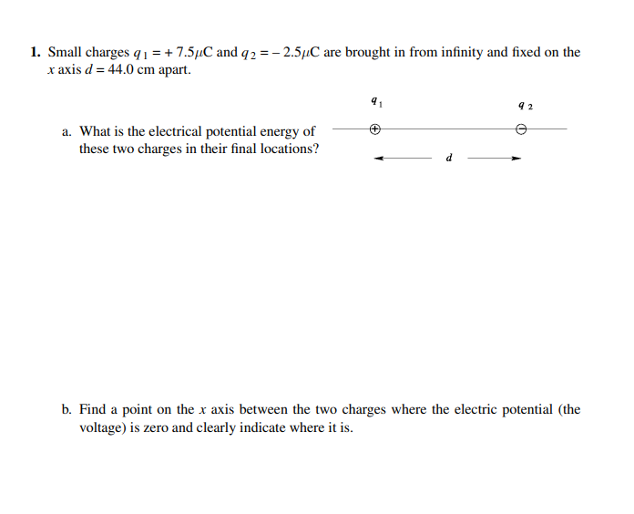 1. Small charges q1 = + 7.5µC and q2 = - 2.5µC are brought in from infinity and fixed on the
x axis d = 44.0 cm apart.
a. What is the electrical potential energy of
these two charges in their final locations?
b. Find a point on the x axis between the two charges where the electric potential (the
voltage) is zero and clearly indicate where it is.
