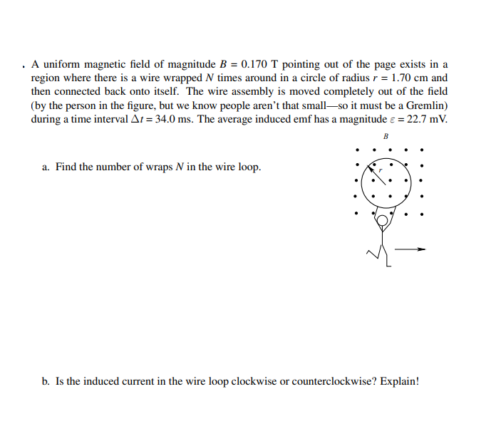 . A uniform magnetic field of magnitude B = 0.170 T pointing out of the page exists in a
region where there is a wire wrapped N times around in a circle of radius r = 1.70 cm and
then connected back onto itself. The wire assembly is moved completely out of the field
(by the person in the figure, but we know people aren't that small-so it must be a Gremlin)
during a time interval At = 34.0 ms. The average induced emf has a magnitude e = 22.7 mV.
B
a. Find the number of wraps N in the wire loop.
b. Is the induced current in the wire loop clockwise or counterclockwise? Explain!
