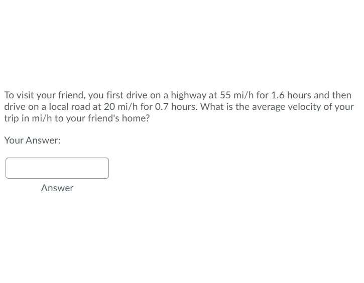 To visit your friend, you first drive on a highway at 55 mi/h for 1.6 hours and then
drive on a local road at 20 mi/h for 0.7 hours. What is the average velocity of your
trip in mi/h to your friend's home?
Your Answer:
Answer
