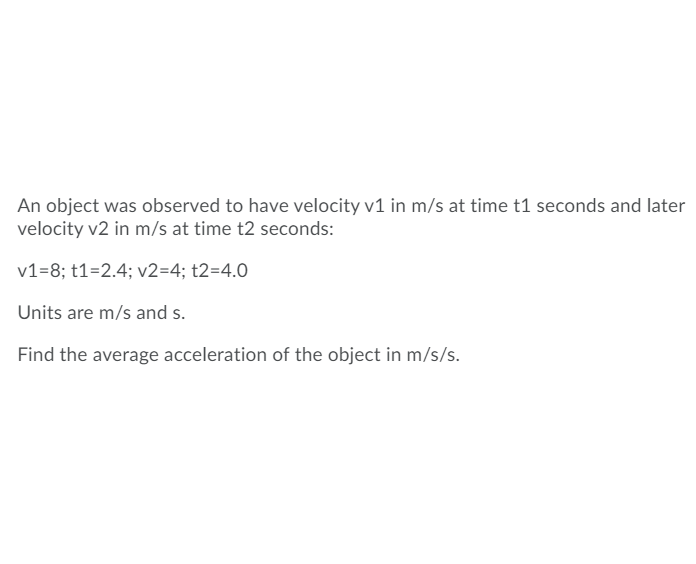 An object was observed to have velocity v1 in m/s at time t1 seconds and later
velocity v2 in m/s at time t2 seconds:
v1=8; t1=2.4; v2=4; t2=4.0
Units are m/s and s.
Find the average acceleration of the object in m/s/s.
