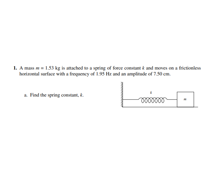 1. A mass m = 1.53 kg is attached to a spring of force constant k and moves on a frictionless
horizontal surface with a frequency of 1.95 Hz and an amplitude of 7.50 cm.
a. Find the spring constant, k.
m
