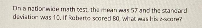 On a nationwide math test, the mean was 57 and the standard
deviation was 10. If Roberto scored 80, what was his z-score?
