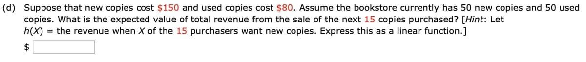 (d) Suppose that new copies cost $150 and used copies cost $80. Assume the bookstore currently has 50 new copies and 50 used
copies. What is the expected value of total revenue from the sale of the next 15 copies purchased? [Hint: Let
h(X) = the revenue when X of the 15 purchasers want new copies. Express this as a linear function.]
$

