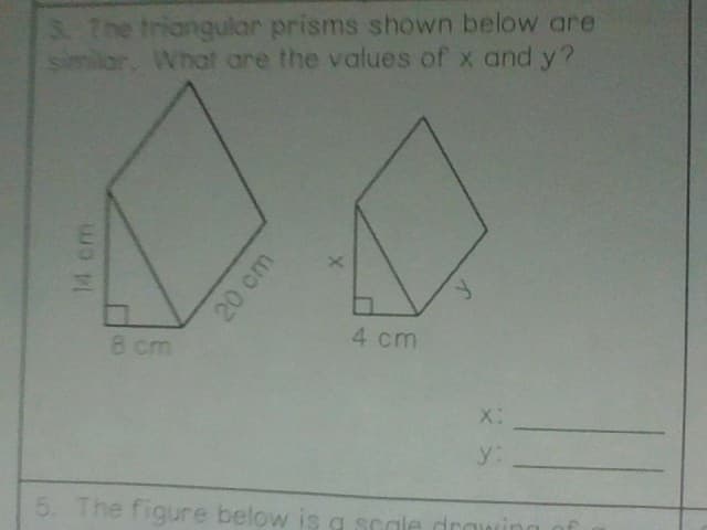 3. The triangular prisms shown below are
similar, What are the values of x and y?
14 cm
8 cm
20 cm
X
4 cm
y
X:
y:
5. The figure below is a scale draw