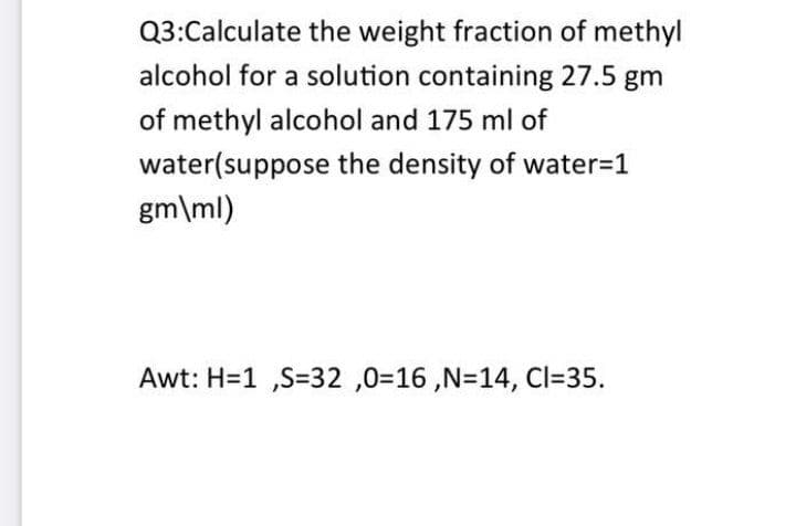 Q3:Calculate the weight fraction of methyl
alcohol for a solution containing 27.5 gm
of methyl alcohol and 175 ml of
water(suppose the density of water=1
gm\ml)
Awt: H=1 ,S=32 ,0=16 ,N=14, Cl=35.
