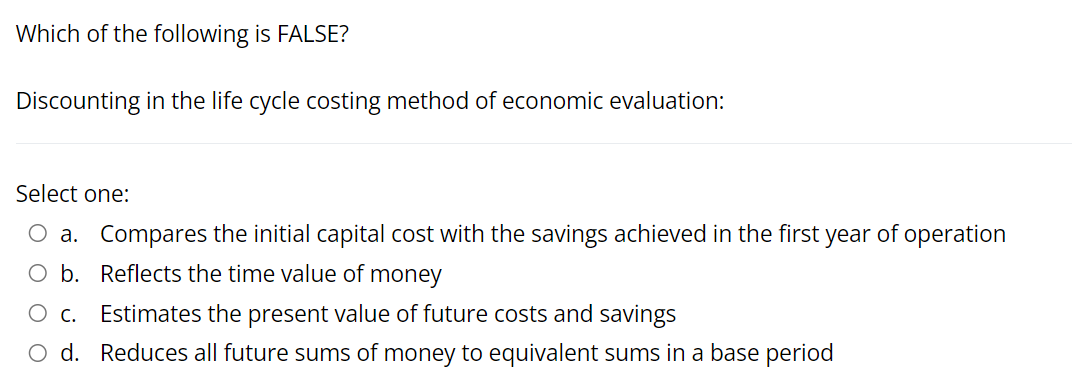 Which of the following is FALSE?
Discounting in the life cycle costing method of economic evaluation:
Select one:
O a. Compares the initial capital cost with the savings achieved in the first year of operation
O b. Reflects the time value of money
O c.
Estimates the present value of future costs and savings
O d. Reduces all future sums of money to equivalent sums in a base period
