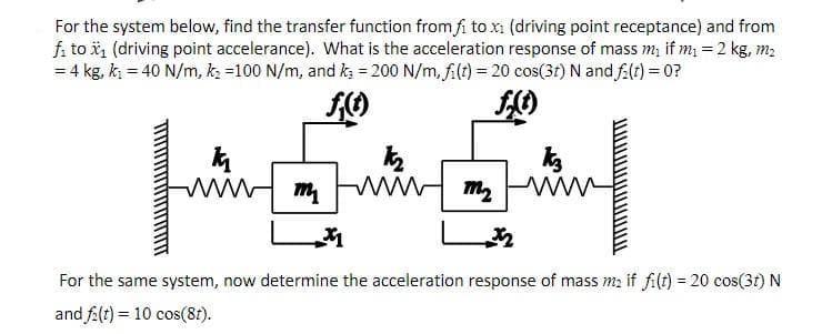 For the system below, find the transfer function from fi to x (driving point receptance) and from
fi to i, (driving point accelerance). What is the acceleration response of mass m, if m; = 2 kg, m2
= 4 kg, k = 40 N/m, k =100 N/m, and ka = 200 N/m, filt) = 20 cos(3t) N and falt) = 0?
For the same system, now determine the acceleration response of mass m2 if fi(t) = 20 cos(3t) N
and fa(t) = 10 cos(81).
