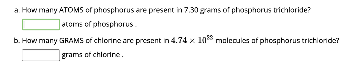 a. How many ATOMS of phosphorus are present in 7.30 grams of phosphorus trichloride?
atoms of phosphorus.
b. How many GRAMS of chlorine are present in 4.74 × 1022 molecules of phosphorus trichloride?
grams of chlorine.