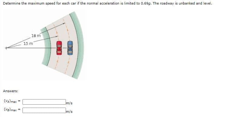 Determine the maximum speed for each car if the normal acceleration is limited to 0.69g. The roadway is unbanked and level.
18 m
15 m
Answers:
(VA)max
Im/s
(va)max
Im/s
