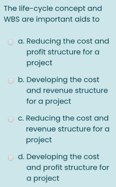 The life-cycle concept and
WBS are important aids to
O a. Reducing the cost and
profit structure for a
project
b. Developing the cost
and revenue structure
for a project
c. Reducing the cost and
revenue structure for a
project
d. Developing the cost
and profit structure for
a project
