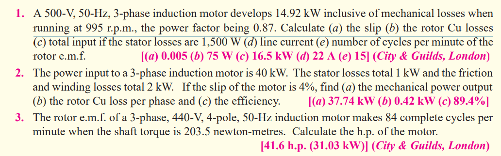 1. A 500-V, 50-Hz, 3-phase induction motor develops 14.92 kW inclusive of mechanical losses when
running at 995 r.p.m., the power factor being 0.87. Calculate (a) the slip (b) the rotor Cu losses
(c) total input if the stator losses are 1,500 W (d) line current (e) number of cycles per minute of the
[(a) 0.005 (b) 75 W (c) 16.5 kW (d) 22 A (e) 15] (City & Guilds, London)
rotor e.m.f.
2. The power input to a 3-phase induction motor is 40 kW. The stator losses total 1 kW and the friction
and winding losses total 2 kW. If the slip of the motor is 4%, find (a) the mechanical power output
(b) the rotor Cu loss per phase and (c) the efficiency.
[(a) 37.74 kW (b) 0.42 kW (c) 89.4%]
3. The rotor e.m.f. of a 3-phase, 440-V, 4-pole, 50-Hz induction motor makes 84 complete cycles per
minute when the shaft torque is 203.5 newton-metres. Calculate the h.p. of the motor.
[41.6 h.p. (31.03 kW)] (City & Guilds, London)
