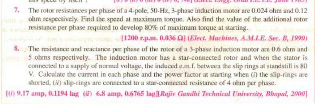 7.
The rotor resistances per phase of a 4-pole, 50-Hz, 3-phase induction motor are 0.024 ohm and 0.12
ohm respectively. Find the speed at maximum torque. Also find the value of the additional rotor
resistance per phase required to develop 80% of maximum torque at starting.
[1200 r.p.m. 0.036 Q] (Elect. Machines, A.M.I.E. Sec. B, 1990)
8.
The resistance and reactance per phase of the rotor of a 3-phase induction motor are 0.6 ohm and
5 ohms respectively. The induction motor has a star-connected rotor and when the stator is
connected to a supply of normal voltage, the induced e.m.f. between the slip rings at standstill is 80
V. Calculate the current in each phase and the power factor at starting when (i) the slip-rings are
shorted, (ii) slip-rings are connected to a star-connected resistance of 4 ohm per phase.
[(i) 9.17 amp, 0.1194 lag (i) 6.8 amp, 0.6765 lag||Rajiv Gandhi Technical University, Bhopal, 2000]
