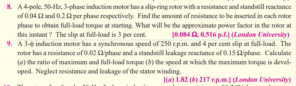 8. A4-pole, 50-Hz, 3-phase induction motor has a slip-ring rotor with a resistance and standstill reactance
of 0.04 2 and 0.2 Q per phase respectively. Find the amount of resistance to be inserted in each rotor
phase to obtain full-load torque at starting. What will be the approximate power factor in the rotor at
this instant ? The slip at full-load is 3 per cent.
[0.084 2, 0.516 p.f.] (London University)
9. A 3-0 induction motor has a synchronous speed of 250 r.p.m. and 4 per cent slip at full-load. The
rotor has a resistance of 0.02 Q/phase and a standstill leakage reactance of 0.15 Q/phase. Calculate
(a) the ratio of maximum and full-load torque (b) the speed at which the maximum torque is devel-
oped. Neglect resistance and leakage of the stator winding.
[(a) 1.82 (b) 217 r.p.m.] (London University)
10

