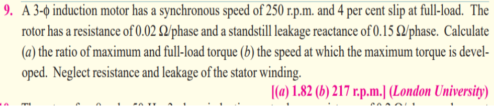 9. A 3-o induction motor has a synchronous speed of 250 r.p.m. and 4 per cent slip at full-load. The
rotor has a resistance of 0.02 Q/phase and a standstill leakage reactance of 0.15 Q/phase. Calculate
(a) the ratio of maximum and full-load torque (b) the speed at which the maximum torque is devel-
oped. Neglect resistance and leakage of the stator winding.
|(a) 1.82 (b) 217 r.p.m.] (London University)
Co A oL 1
