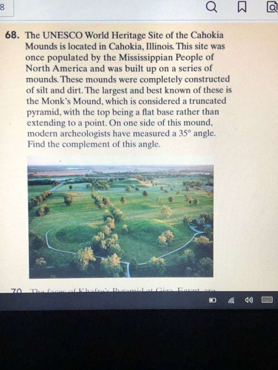 Q
68. The UNESCO World Heritage Site of the Cahokia
Mounds is located in Cahokia, Illinois. This site was
once populated by the Mississippian People of
North America and was built up on a series of
mounds. These mounds were completely constructed
of silt and dirt. The largest and best known of these is
the Monk's Mound, which is considered a truncated
pyramid, with the top being a flat base rather than
extending to a point. On one side of this mound,
modern archeologists have measured a 35° angle.
Find the complement of this angle.
70
The fece
fres Pur midat C Fovnt
