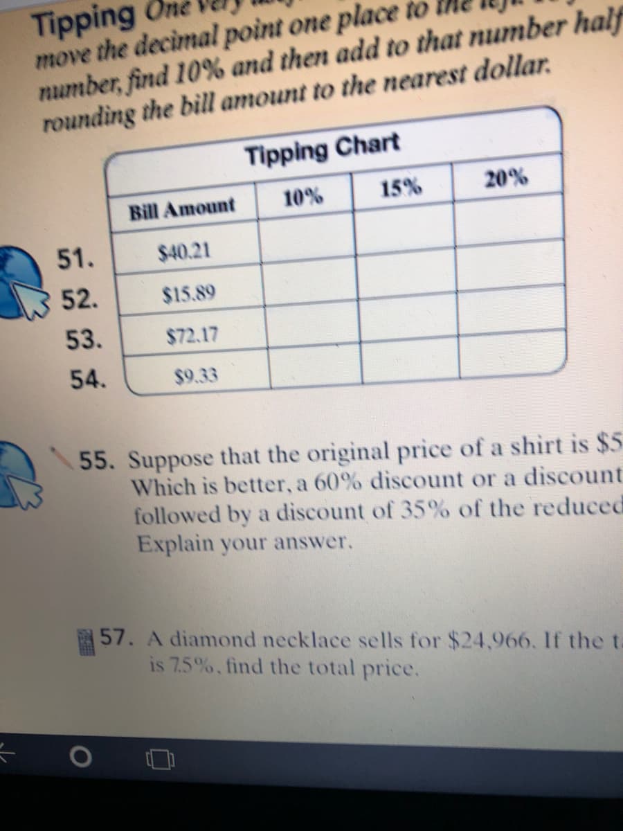 Tipping
move the decimal poìnt one place to
number, find 10% and then add to that number half
rounding the bill amount to the nearest dollar.
Tipping Chart
Bill Amount
10%
15%
20%
51.
$40.21
52.
$15.89
53.
$72.17
54.
$9.33
55. Suppose that the original price of a shirt is $5
Which is better, a 60% discount or a discount
followed by a discount of 35% of the reduced
Explain your answer.
57. A diamond necklace sells for $24,966. If the ta
is 7.5%, find the total price.
