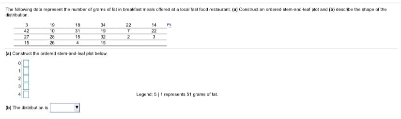 The following data represent the number of grams of fat in breakfast meals offered at a local fast food restaurant. (a) Construct an ordered stem-and-leaf plot and (b) describe the shape of the
distribution.
3
19
18
34
22
14
42
10
31
15
19
7
22
27
15
28
32
3
26
4
15
(a) Construct the ordered stem-and-leaf plot below.
Legend: 5|1 represents 51 grams of fat.
(b) The distribution is
