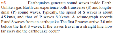5
Earthquakes generate sound waves inside Earth.
Unlike a gas, Earth can experience both transverse (S) and longitu-
dinal (P) sound waves. Typically, the speed of S waves is about
4.5 km/s, and that of P waves 8.0 km/s. A seismograph records
P and S waves from an earthquake. The first P waves arrive 3.0 min
before the first S waves. If the waves travel in a straight line, how
far away did the earthquake occur?
