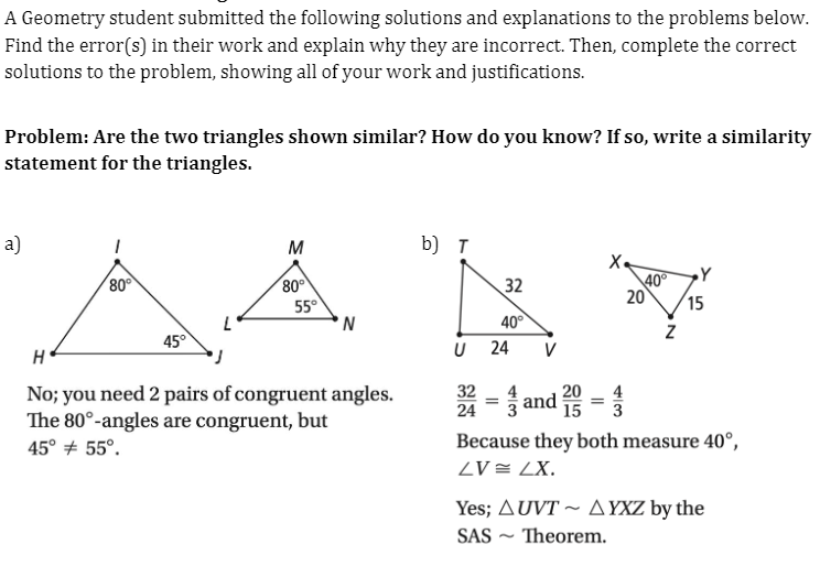 A Geometry student submitted the following solutions and explanations to the problems below.
Find the error(s) in their work and explain why they are incorrect. Then, complete the correct
solutions to the problem, showing all of your work and justifications.
Problem: Are the two triangles shown similar? How do you know? If so, write a similarity
statement for the triangles.
a)
M
b) T
80
80
32
40
20
15
55°
'N
40°
45°
U 24
V
H
No; you need 2 pairs of congruent angles.
The 80°-angles are congruent, but
32
24
4
and 5 =3
Because they both measure 40°,
ZV = LX.
45° + 55°.
Yes; AUVT ~ A YXZ by the
SAS ~ Theorem.
