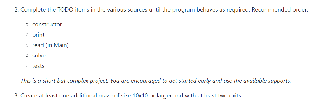 2. Complete the TODO items in the various sources until the program behaves as required. Recommended order:
o constructor
o print
o read (in Main)
o solve
o tests
This is a short but complex project. You are encouraged to get started early and use the available supports.
3. Create at least one additional maze of size 10x10 or larger and with at least two exits.
