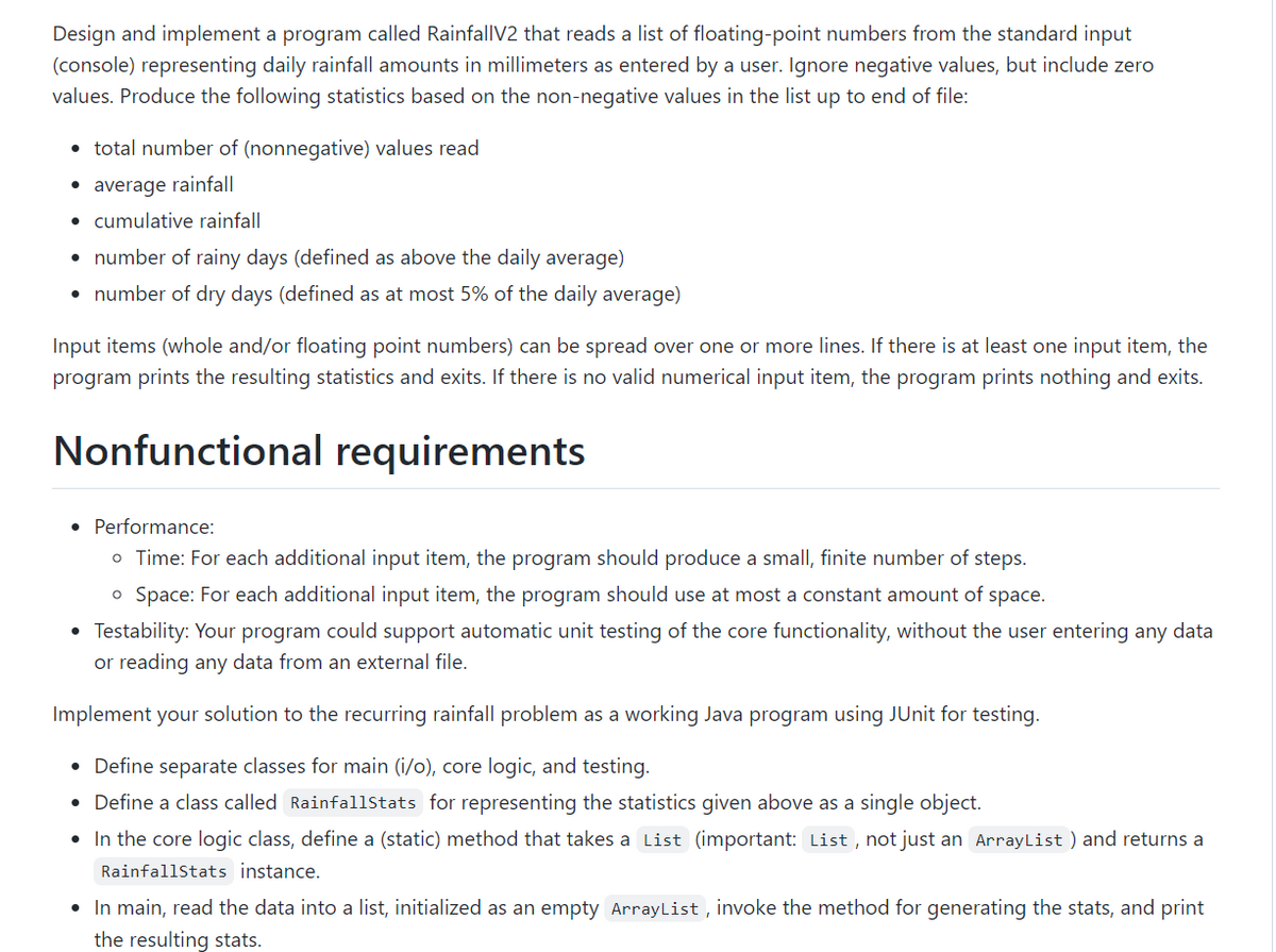 Design and implement a program called RainfallV2 that reads a list of floating-point numbers from the standard input
(console) representing daily rainfall amounts in millimeters as entered by a user. Ignore negative values, but include zero
values. Produce the following statistics based on the non-negative values in the list up to end of file:
• total number of (nonnegative) values read
• average rainfall
• cumulative rainfall
• number of rainy days (defined as above the daily average)
• number of dry days (defined as at most 5% of the daily average)
Input items (whole and/or floating point numbers) can be spread over one or more lines. If there is at least one input item, the
program prints the resulting statistics and exits. If there is no valid numerical input item, the program prints nothing and exits.
Nonfunctional requirements
• Performance:
o Time: For each additional input item, the program should produce a small, finite number of steps.
o Space: For each additional input item, the program should use at most a constant amount of space.
Testability: Your program could support automatic unit testing of the core functionality, without the user entering any data
or reading any data from an external file.
Implement your solution to the recurring rainfall problem as a working Java program using JUnit for testing.
• Define separate classes for main (i/o), core logic, and testing.
• Define a class called Rainfallstats for representing the statistics given above as a single object.
• In the core logic class, define a (static) method that takes a List (important: List , not just an ArrayList ) and returns a
Rainfallstats instance.
• In main, read the data into a list, initialized as an empty ArrayList , invoke the method for generating the stats, and print
the resulting stats.
