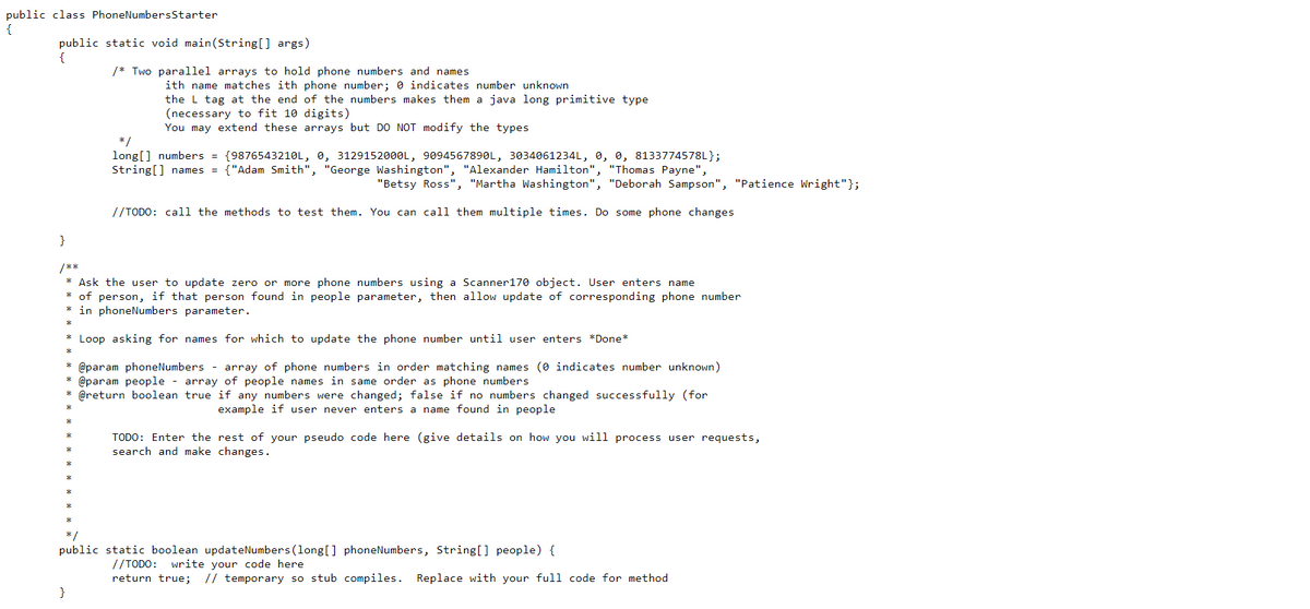 public class PhoneNumbersStarter
{
public static void main(String[] args)
{
/* Two parallel arrays to hold phone numbers and names
ith name matches ith phone number; 0 indicates number unknown
the L tag at the end of the numbers makes them a java long primitive type
(necessary to fit 10 digits)
You may extend these arrays but DO NOT modify the types
*/
long[] numbers = {9876543210L, 0, 3129152000L, 9094567890L, 3034061234L, 0, 0, 8133774578L};
String[] names
{"Adam Smith", "George Washington", "Alexander Hamilton", "Thomas Payne",
"Betsy Ross", "Martha Washington", "Deborah Sampson", "Patience Wright"};
//TODO: call the methods to test them. You can call them multiple times. Do some phone changes
}
/**
* Ask the user to update zero or more phone numbers using a Scanner170 object. User enters name
* of person, if that person found in people parameter, then allow update of corresponding phone number
* in phoneNumbers parameter.
* Loop asking for names for which to update the phone number until user enters *Done*
* @param phoneNumbers - array of phone numbers in order matching names (0 indicates number unknown)
* @param people - array of people names in same order as phone numbers
* @return boolean true if any numbers were changed; false if no numbers changed successfully (for
example if user never enters a name found in people
TODO: Enter the rest of your pseudo code here (give details on how you will process user requests,
search and make changes.
*/
public static boolean updateNumbers (long[] phoneNumbers, String[] people) {
//TODO: write your code here
return true;
// temporary so stub compiles. Replace with your full code for method
}
