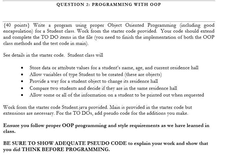 QUESTION 2: PROGRAMMING WITH OOP
{40 points} Write a program using proper Object Oriented Programming (including good
encapsulation) for a Student class. Work from the starter code provided. Your code should extend
and complete the TO DO items in the file (you need to finish the implementation of both the OOP
class methods and the test code in main).
See details in the starter code. Student class will
Store data or attribute values for a student's name, age, and current residence hall
Allow variables of type Student to be created (these are objects)
Provide a way for a student object to change its residence hall
Compare two students and decide if they are in the same residence hall
Allow some or all of the information on a student to be printed out when requested
Work from the starter code Student.java provided. Main is provided in the starter code but
extensions are necessary. For the TO DOS, add pseudo code for the additions you make.
Ensure you follow proper OOP programming and style requirements as we have learned in
class.
BE SURE TO SHOW ADEQUATE PSEUDO CODE to explain your work and show that
you did THINK BEFORE PROGRAMMING.
