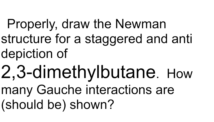 Properly, draw the Newman
structure for a staggered and anti
depiction of
2,3-dimethylbutane. How
many Gauche interactions are
(should be) shown?