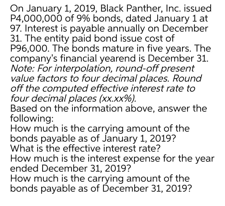 On January 1, 2019, Black Panther, Inc. issued
P4,000,000 of 9% bonds, dated January 1 at
97. Interest is payable annually on December
31. The entity paid bond issue cost of
P96,000. The bonds mature in five years. The
company's financial yearend is December 31.
Note: For interpolation, round-off present
value factors to four decimal places. Round
off the computed effective interest rate to
four decimal places (xx.xx%).
Based on the information above, answer the
following:
How much is the carrying amount of the
bonds payable as of January 1, 2019?
What is the effective interest rate?
How much is the interest expense for the year
ended December 31, 2019?
How much is the carrying amount of the
bonds payable as of December 31, 2019?
