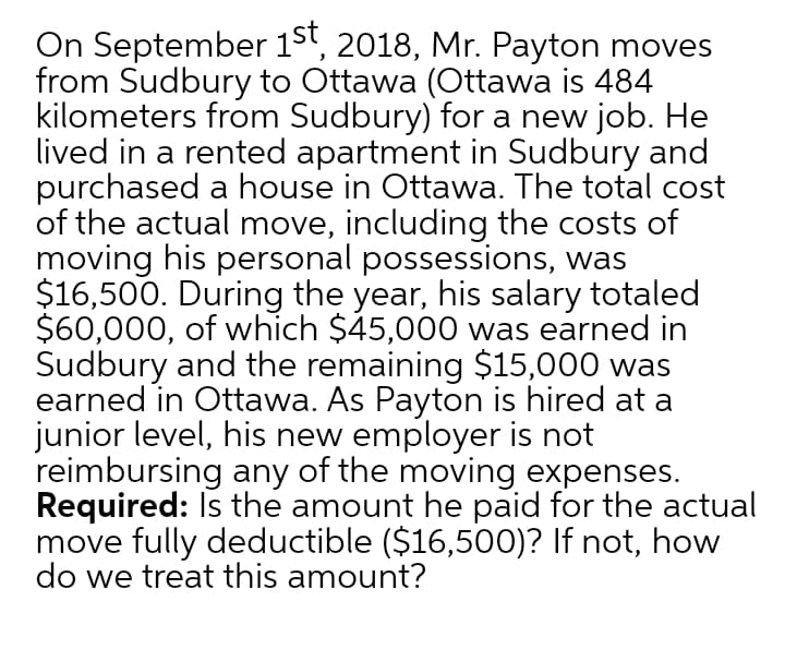 On September 15', 2018, Mr. Payton moves
from Sudbury to Ottawa (Ottawa is 484
kilometers from Sudbury) for a new job. He
lived in a rented apartment in Sudbury and
purchased a house in Ottawa. The total cost
of the actual move, including the costs of
moving his personal possessions, was
$16,500. During the year, his salary totaled
$60,000, of which $45,000 was earned in
Sudbury and the remaining $15,000 was
earned in Ottawa. As Payton is hired at a
junior level, his new employer is not
reimbursing any of the moving expenses.
Required: Is the amount he paid for
move fully deductible ($16,500)? If not, how
do we treat this amount?
actual

